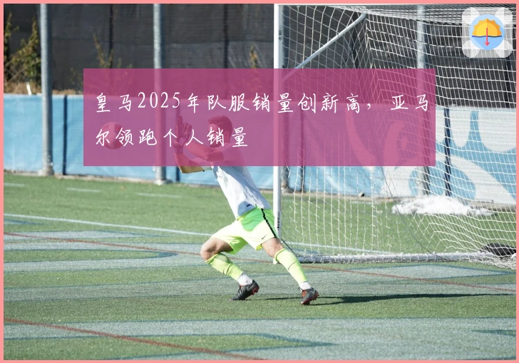 皇马2025年队服销量创新高，亚马尔领跑个人销量