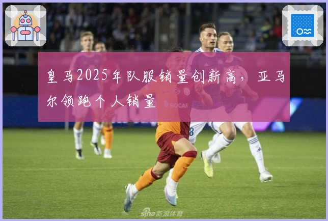 皇马2025年队服销量创新高,亚马尔领跑个人销量