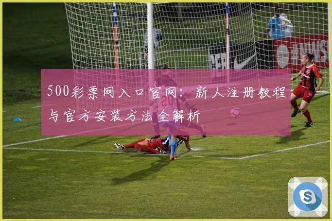 500彩票网入口官网：新人注册教程与官方安装方法全解析