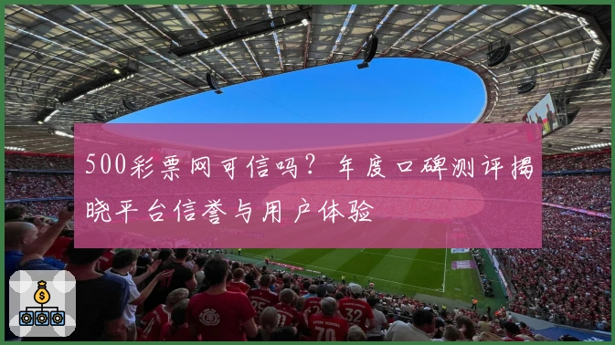 500彩票网可信吗？年度口碑测评揭晓平台信誉与用户体验