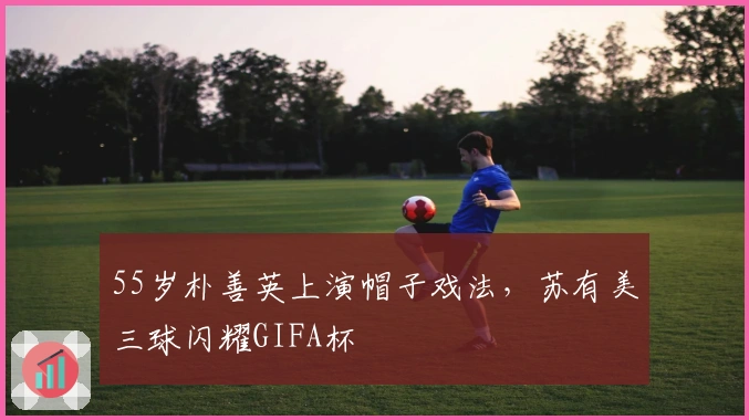 55岁朴善英上演帽子戏法,苏有美三球闪耀GIFA杯