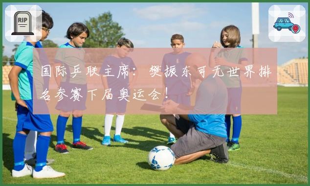 国际乒联主席：樊振东可无世界排名参赛下届奥运会！