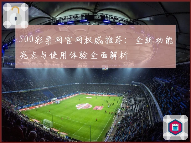 500彩票网官网权威推荐：全新功能亮点与使用体验全面解析