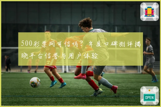 500彩票网可信吗?年度口碑测评揭晓平台信誉与用户体验